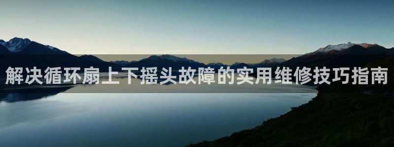 凯发k8娱乐真人旗舰厅客服：解决循环扇上下摇头故障的实用维修技巧指南