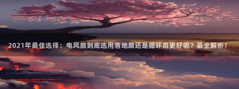 凯发k8登录首页：2021年最佳选择：电风扇到底选用落地扇还是循环扇更好呢？最全解析！